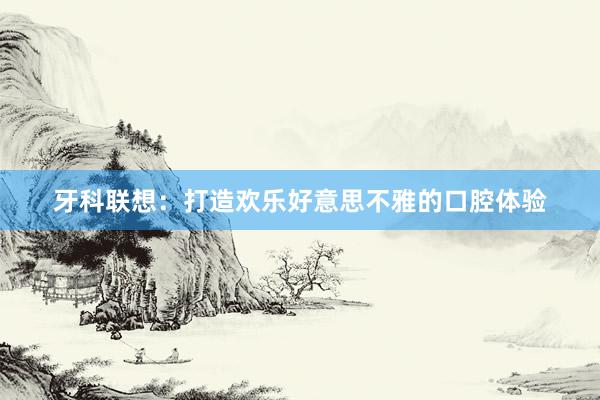 牙科联想：打造欢乐好意思不雅的口腔体验
