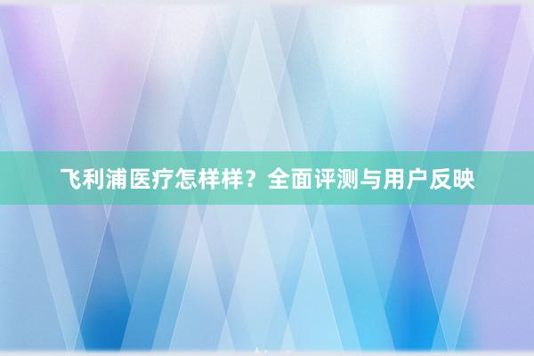 飞利浦医疗怎样样？全面评测与用户反映